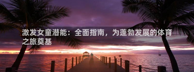 welcome必发集团|激发女童潜能：全面指南，为蓬勃发展的